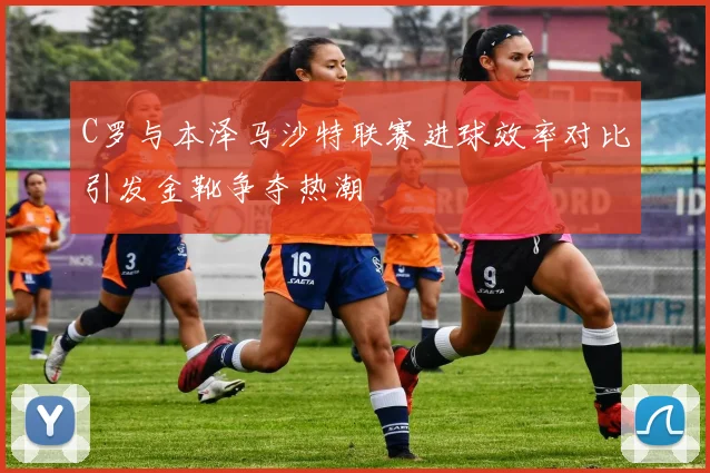 C罗与本泽马沙特联赛进球效率对比引发金靴争夺热潮