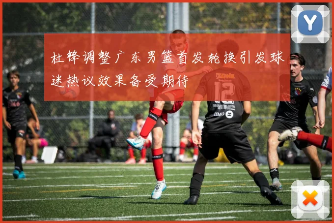 杜锋调整广东男篮首发轮换引发球迷热议效果备受期待
