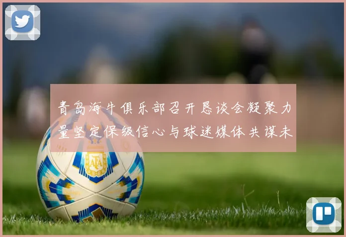 青岛海牛俱乐部召开恳谈会凝聚力量坚定保级信心与球迷媒体共谋未来