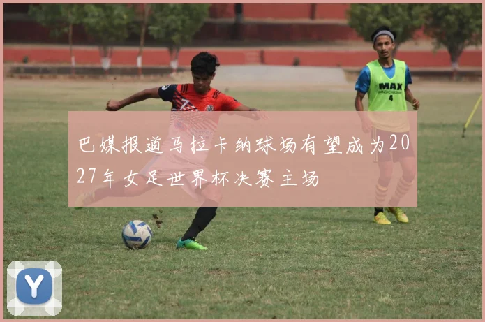 巴媒报道马拉卡纳球场有望成为2027年女足世界杯决赛主场