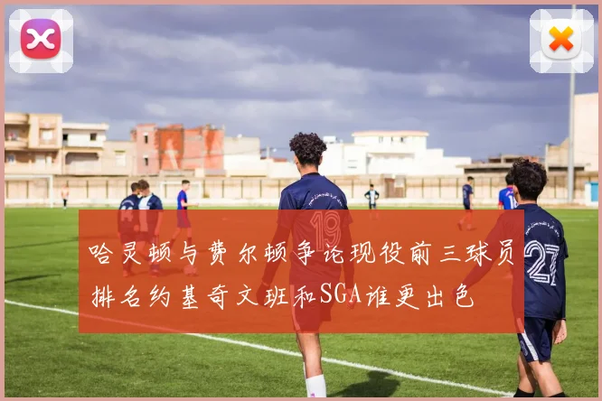 哈灵顿与费尔顿争论现役前三球员排名约基奇文班和SGA谁更出色