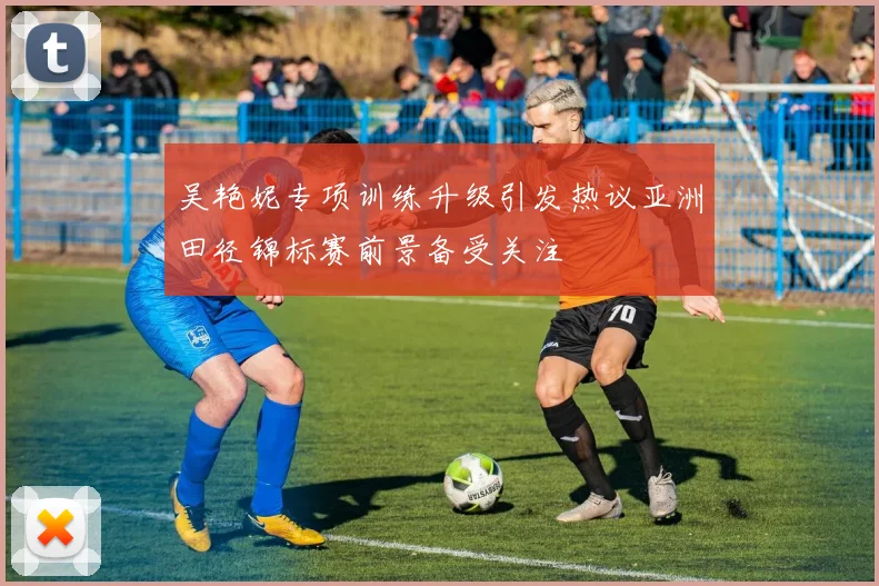 吴艳妮专项训练升级引发热议亚洲田径锦标赛前景备受关注