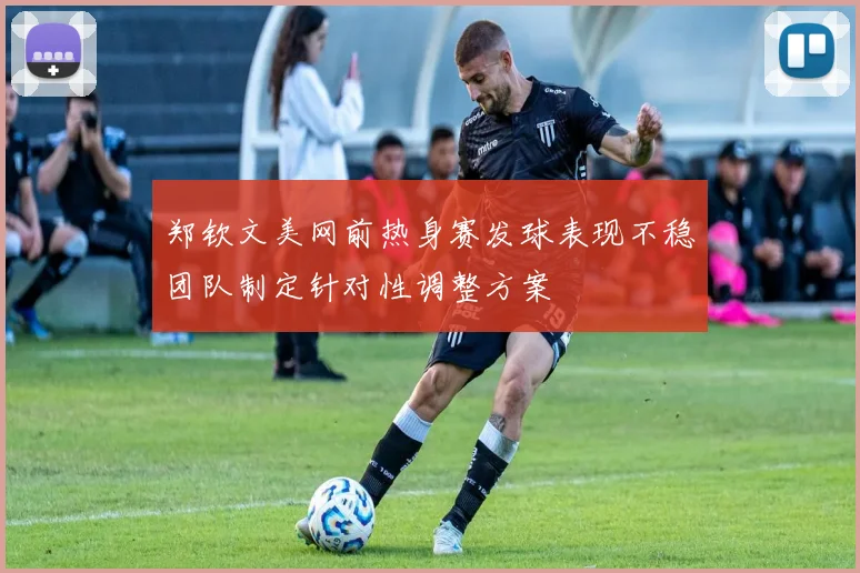 郑钦文美网前热身赛发球表现不稳团队制定针对性调整方案