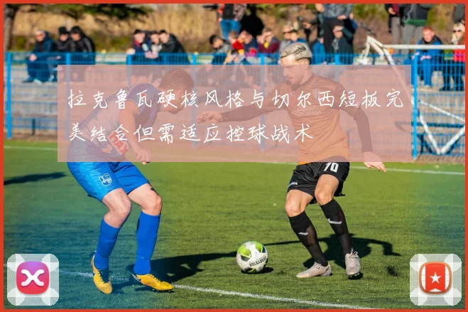 拉克鲁瓦硬核风格与切尔西短板完美结合但需适应控球战术